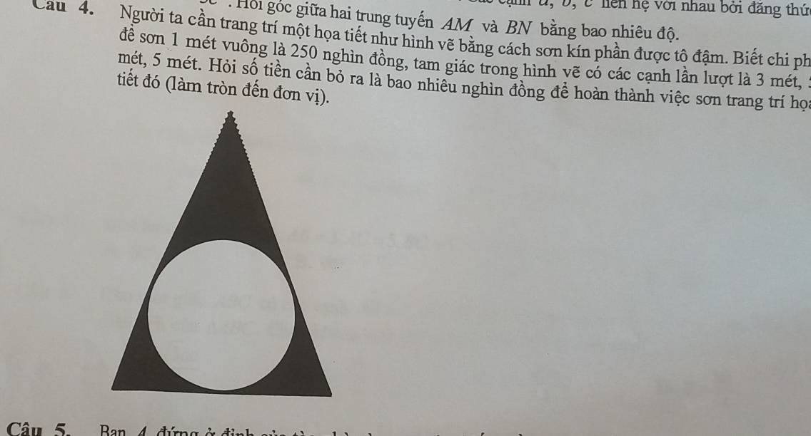 u, Đ, C liên hệ với nhau bởi đăng thứ 
. Hồi góc giữa hai trung tuyến AM và BN bằng bao nhiêu độ. 
Cau 4. Người ta cần trang trí một họa tiết như hình vẽ bằng cách sơn kín phần được tô đậm. Biết chi ph 
để sơn 1 mét vuông là 250 nghìn đồng, tam giác trong hình vẽ có các cạnh lần lượt là 3 mét, 
mét, 5 mét. Hỏi số tiền cần bỏ ra là bao nhiêu nghìn đồng đề hoàn thành việc sơn trang trí họ 
tiết đó (làm tròn đến đơn vị). 
Câu 5. Ban 4 đún