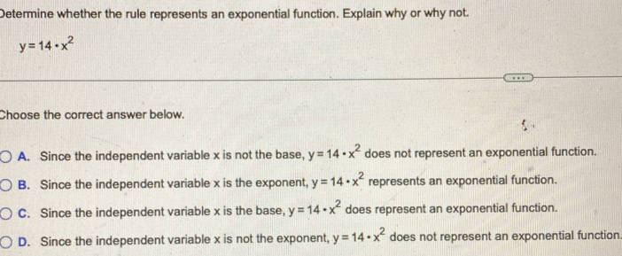 Determine whether the rule represents an exponential function. Explain why or why not.
y=14· x^2
Choose the correct answer below.
A. Since the independent variable x is not the base, y=14· x^2 does not represent an exponential function.
B. Since the independent variable x is the exponent, y=14· x^2 represents an exponential function.
C. Since the independent variable x is the base, y=14· x^2 does represent an exponential function.
D. Since the independent variable x is not the exponent, y=14· x^2 does not represent an exponential function.