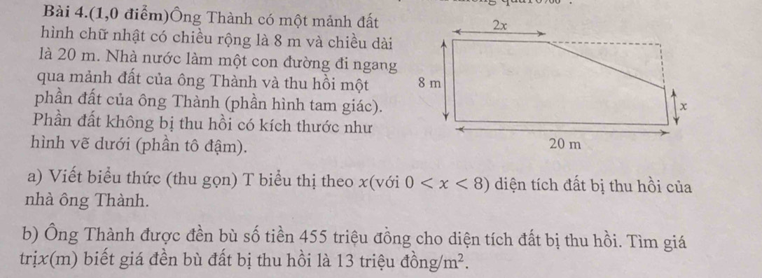 Bài 4.(1,0 điểm)Ông Thành có một mảnh đất 
hình chữ nhật có chiều rộng là 8 m và chiều dài 
là 20 m. Nhà nước làm một con đường đi ngang 
qua mảnh đất của ông Thành và thu hồi một 
phần đất của ông Thành (phần hình tam giác). 
Phần đất không bị thu hồi có kích thước như 
hình vẽ dưới (phần tô đậm). 
a) Viết biểu thức (thu gọn) T biểu thị theo x(voi 0 diện tích đất bị thu hồi của 
nhà ông Thành. 
b) Ông Thành được đền bù số tiền 455 triệu đồng cho diện tích đất bị thu hồi. Tìm giá 
trịx(m) biết giá đền bù đất bị thu hồi là 13 triệu đồng m^2.