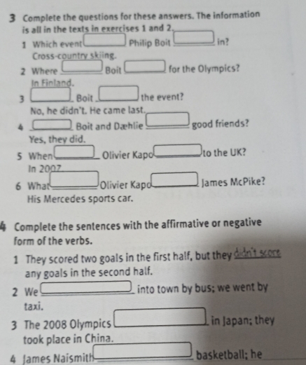 Complete the questions for these answers. The information
is all in the texts in exercises 1 and 2.
1 Which event □ Philip Boit □ in?
Cross-country skiing.
2 Where _ ()^2^(*(r_) _ □ for the Olympics?
Boit
In Finland.
3 □ Boit _ □ the event?
No, he didn't. He came last._
4 □ _ Boit and Dæhlie _ □ good friends?
Yes, they did.
(-3,4)
5 When _ ∴ △ ADC=∠ BAD Olivier Kapo _to the UK?
In 2007
□  □  
6 What_ Olivier Kapd _ □ James McPike?
His Mercedes sports car.
4 Complete the sentences with the affirmative or negative
form of the verbs.
1 They scored two goals in the first half, but they didn't score
any goals in the second half.
□  
2 We __into town by bus; we went by
taxi.
3 The 2008 Olympics □   1/2  in Japan; they
took place in China.
.... 
4 James Naismith basketball; he