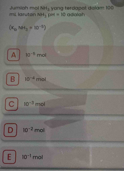 Jumiah mol NH_3 yang terdapat dalam 100
mL larutan NH_3pH=10 adalah
(K_bNH_3=10^(-5))
A 10^(-5)mol
B 10^(-4)mol
C 10^(-3)mol
D 10^(-2)mol
E 10^(-1)mol