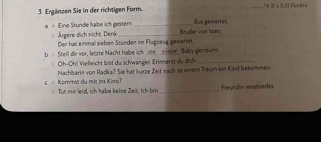 Ergänzen Sie in der richtigen Form. _ /4(8* 0,5) Punkte 
a Eine Stunde habe ich gestern _Bus gewartet. 
Ärgere dich nicht. Denk _Bruder von loan. 
Der hat einmal sieben Stünden im Flugzeug gewartet. 
b Stell dir vor, letzte Nacht habe ich _Baby geträumt. 
Oh-Oh! Vielleicht bist du schwanger. Erinnerst du dich_ 
Nachbarin von Radka? Sie hat kurze Zeit nach so einem Traum ein Kind bekommen. 
Kommst du mit ins Kino? 
Tut mir leid, ich habe keine Zeit. Ich bin_ Freundin verabredet.