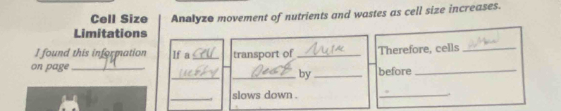 Cell Size Analyze movement of nutrients and wastes as cell size increases. 
Limitations 
I found this information If a_ transport of _Therefore, cells_ 
_ 
on page __before_ 
_by 
_slows down . _.