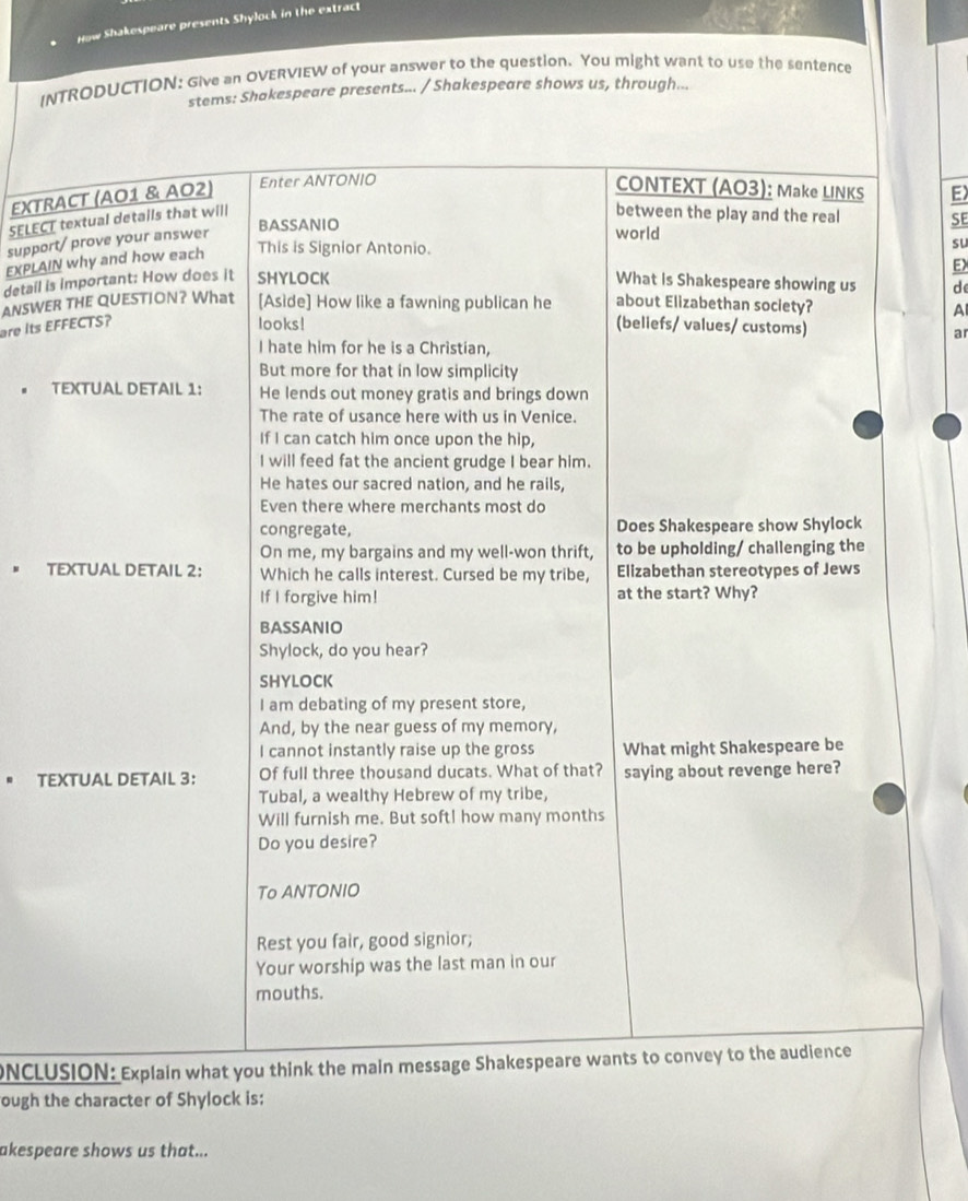 How Shakespeare presents Shylock in the extract 
INTRODUCTION: Give an OVERVIEW of your answer to the question. You might want to use the sentence 
stems: Shakespeare presents... / Shakespeare shows us, through... 
EXTRACT (AO1 & AO2) Enter ANTONIO CONTEXT (AO3): Make LINKS E) 
SELECT textual details that will 
between the play and the real SE 
support/ prove your answer 
BASSANIO 
world 
EXPLAIN why and how each This is Signior Antonio. 
su 
EX 
detail is important: How does it SHYLOCK What is Shakespeare showing us d 
are Its EFFECTS? ANSWER THE QUESTION? What [Aside] How like a fawning publican he about Elizabethan society? A 
looks! (beliefs/ values/ customs) 
ar 
I hate him for he is a Christian, 
But more for that in low simplicity 
TEXTUAL DETAIL 1: He lends out money gratis and brings down 
The rate of usance here with us in Venice. 
If I can catch him once upon the hip, 
I will feed fat the ancient grudge I bear him. 
He hates our sacred nation, and he rails, 
Even there where merchants most do 
congregate, Does Shakespeare show Shylock 
On me, my bargains and my well-won thrift, to be upholding/ challenging the 
TEXTUAL DETAIL 2: Which he calls interest. Cursed be my tribe, Elizabethan stereotypes of Jews 
If I forgive him! at the start? Why? 
BASSANIO 
Shylock, do you hear? 
SHYLOCK 
I am debating of my present store, 
And, by the near guess of my memory, 
I cannot instantly raise up the gross What might Shakespeare be 
. TEXTUAL DETAIL 3: Of full three thousand ducats. What of that? saying about revenge here? 
Tubal, a wealthy Hebrew of my tribe, 
Will furnish me. But soft! how many months 
Do you desire? 
To ANTONIO 
Rest you fair, good signior; 
Your worship was the last man in our 
mouths. 
NCLUSION: Explain what you think the main message Shakespeare wants to convey to the audience 
ough the character of Shylock is: 
akespeare shows us that...