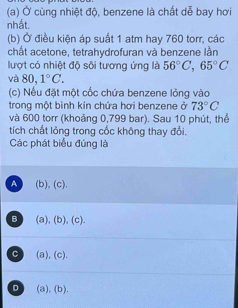 Ở cùng nhiệt độ, benzene là chất dễ bay hơi
nhất.
(b) Ở điều kiện áp suất 1 atm hay 760 torr, các
chất acetone, tetrahydrofuran và benzene lần
lượt có nhiệt độ sôi tương ứng là 56°C, 65°C
và 80, 1°C. 
(c) Nếu đặt một cốc chứa benzene lỏng vào
trong một bình kín chứa hơi benzene ở 73°C
và 600 torr (khoảng 0,799 bar). Sau 10 phút, thể
tích chất lỏng trong cốc không thay đổi.
Các phát biểu đúng là
A (b),(c).
B (a),(b),(c)
C (a), (c).
D (a), (b).