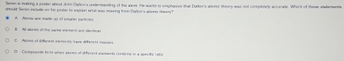 Son is making a poster about John Dallon's undenstanding of the alom. He wants to emphasice that Dallon's alomic theory was not completely accurale. Whish of thras slatements
should Soren include as his poster to explain what was muing from Daiton's alomic theory?
A Acoms aee made up of srealier particies
B. Al alns of the seme evement are dentical
C Ators of d Merent e lements have difere nt masses
D Compousds far when alams of different elements combine in a specific ratio