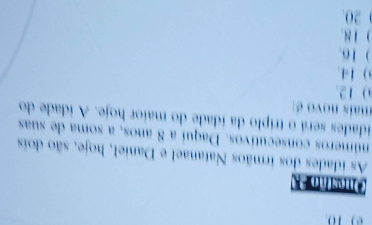 As idades dos irmãos Natanael e Daniel, hoje, são dois
números consecutivos. Daquí a 8 anos, a soma de suas
idades será o tríplo da idade do maior hoje. A idade do
maís novo é:
12.
) 14.
) 16.
) 18.
20