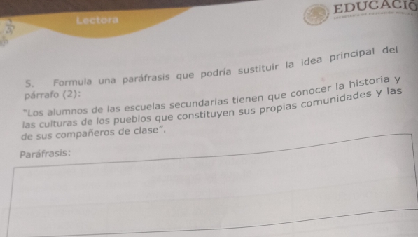 educaci 
frac 1 Lectora 
P 
5. Formula una paráfrasis que podría sustituir la idea principal del 
párrafo (2): 
''Los alumnos de las escuelas secundarias tienen que conocer la historia y 
las culturas de los pueblos que constituyen sus propias comunidades y las 
de sus compañeros de clase”. 
Paráfrasis: