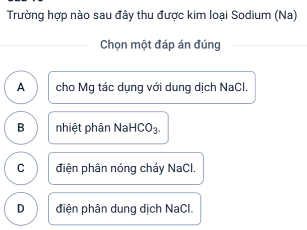 Trường hợp nào sau đây thu được kim loại Sodium (Na)
Chọn một đáp án đúng
A cho Mg tác dụng với dung dịch NaCl.
B nhiệt phân NaHCO₃.
C điện phân nóng chảy NaCl.
D điện phân dung dịch NaCl.