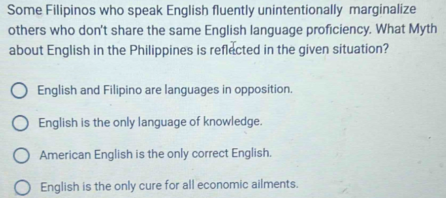 Some Filipinos who speak English fluently unintentionally marginalize
others who don't share the same English language proficiency. What Myth
about English in the Philippines is reflected in the given situation?
English and Filipino are languages in opposition.
English is the only language of knowledge.
American English is the only correct English.
English is the only cure for all economic ailments.