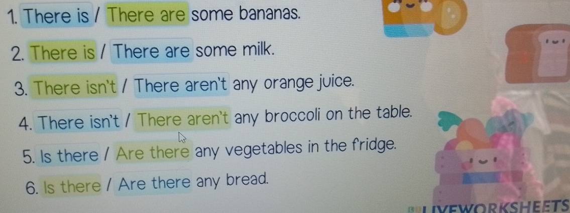 There is / There are some bananas. 
2. There is / There are some milk. 
3. There isn't / There aren't any orange juice. 
4. There isn't / There aren't any broccoli on the table. 
5. Is there / Are there any vegetables in the fridge. 
6. Is there / Are there any bread. 
Bliveworkheets