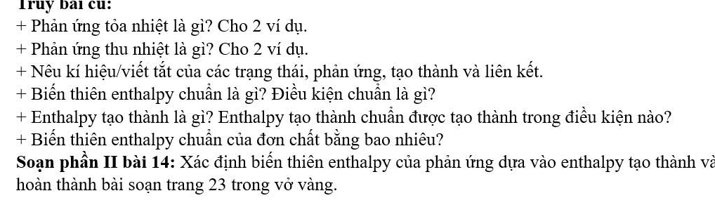 Truy baı cu: 
+ Phản ứng tỏa nhiệt là gì? Cho 2 ví dụ. 
+ Phản ứng thu nhiệt là gì? Cho 2 ví dụ. 
+ Nêu kí hiệu/viết tắt của các trạng thái, phản ứng, tạo thành và liên kết. 
+ Biến thiên enthalpy chuẩn là gì? Điều kiện chuẩn là gì? 
+ Enthalpy tạo thành là gì? Enthalpy tạo thành chuẩn được tạo thành trong điều kiện nào? 
+ Biến thiên enthalpy chuẩn của đơn chất bằng bao nhiêu? 
Soạn phần II bài 14: Xác định biển thiên enthalpy của phản ứng dựa vào enthalpy tạo thành và 
hoàn thành bài soạn trang 23 trong vở vàng.