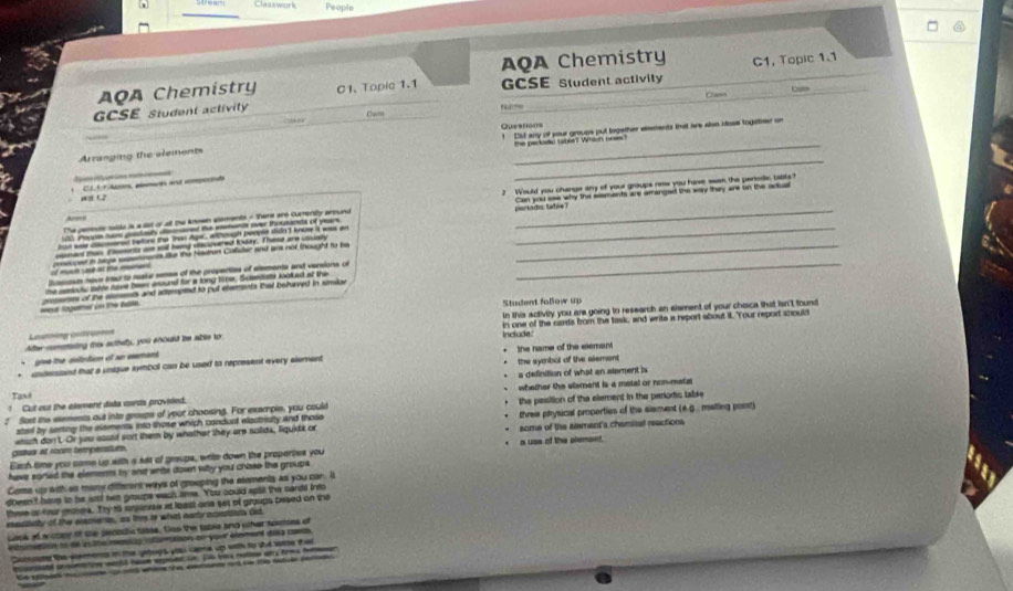 Csswork People
AQA Chemistry
AQA Chemistry C1, Topic 1.1
GCSE Student activity C1.Topic 1.1 GCSE Student activity
Class
Cam
Arranging the elements Questions ! Dut any of your groups put together wients that ae also oose togatther on
the pakac taber? Which noes?
_
a     CLL ª tn, món ad reped
The pemede saide is a dot or all the Attown aloments - There are Cumently around ? Would you change any of your groups new you have seen the perode tabls?
0 Poopm tun grdody dscrred the enents over thousinsts of years. Can you see why the elsments are amanged the way they are on the actual
A——
in wae dacmened relore the Tron Agt, ahough people disn'I know it was an parkadg late 
moment than E smrto am sl heng dlscovered Kday. These are couaoy_
resupsd in tepe sasetnents te the Hadron Colluter and ans not thought to be
Dusscosm have trac to make semes of the properties of elements and varsions o
he semocly sihle rave been inound for a long time, Sclendiats looked at the
_
wor logeher on the fable. seseres of the stesents and attempted to put etements that behaved in smite
Student fallow up
in this sctivly you are going to research an elament of your choica that isn't found
Louming Litures in one of the cards from the task, and write a report about it. Your report should
Ae cometuing this acthety, you anould be able tor
include."
gve the celntion of an esement
* untersiand that a unique symbol can be used to represent every element the symbal of the alement the name of the element
a definition of what an alament is
! Cul out the element dista cards provieled. whether the element is a metal or non-metal
Taxd
: Sost the etements out into gresps of your choosing. For exampie, you could the peisition of the element in the perodis table
sterl by serting the elements into those which conduct eloctriaity and those three physical properties of the element (6.g. matling poist)
gatua at room tempenstur. whih don t. Or you asued sort them by whather they are solids, liquids or some of the alement's chamital reactions
Each time you came up with a sat of graupe, writs down the propertes you a uss of the plemond.
have soried the elements by and write down wiity you chose the groups.
Come up with ait many different ways of groeping the atements as you car. It
doeen't hase to be aist to groupe each ame. You could splil the cards fre
thme or four gmea. Try 1 arpanise at least one set of groups besed on the
mestisty of the elamers, as this is what earty acssttists did
ock ofw copy of the plecadlc table. tso the table and wher sotoes of
tetn to de es itia mmag nlaaion on your element daa cna 
Cutoste the elemenss in the getops you capna up with to the see thai
nl aonaton wott hue e on. D wa roloe ay fm he
te se mte  ag whim the aemant ad ce to ostue an