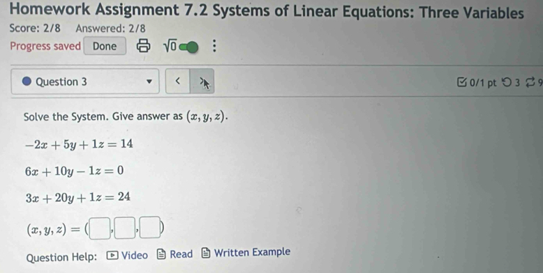 Homework Assignment 7.2 Systems of Linear Equations: Three Variables
Score: 2/8 Answered: 2/8
Progress saved Done sqrt(0) :
Question 3 < 0/1 pt つ 3 9
Solve the System. Give answer as (x,y,z).
-2x+5y+1z=14
6x+10y-1z=0
3x+20y+1z=24
(x,y,z)=(□ ,□ ,□ )
Question Help: D Video Read Written Example