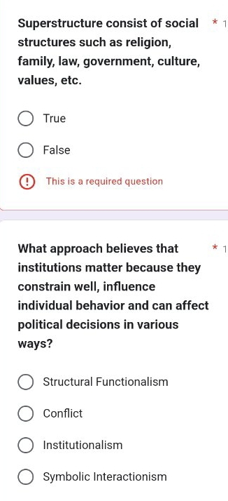 Superstructure consist of social * 1
structures such as religion,
family, law, government, culture,
values, etc.
True
False
This is a required question
What approach believes that
institutions matter because they
constrain well, influence
individual behavior and can affect
political decisions in various
ways?
Structural Functionalism
Conflict
Institutionalism
Symbolic Interactionism