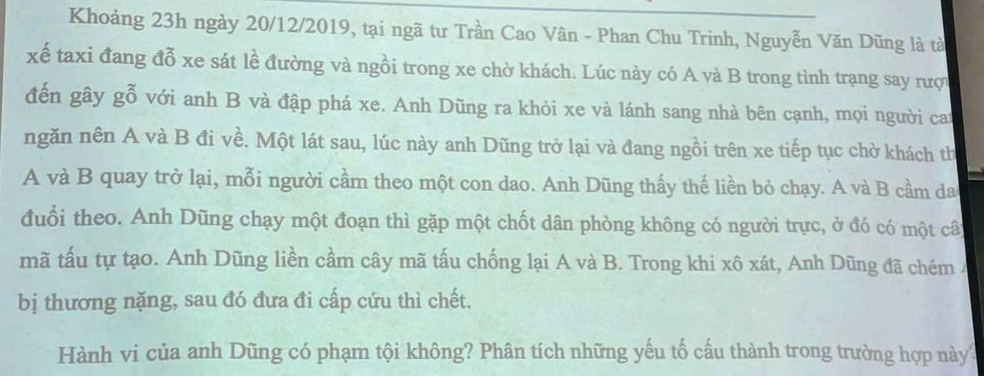 Khoảng 23h ngày 20/12/2019, tại ngã tư Trần Cao Vân - Phan Chu Trinh, Nguyễn Văn Dũng là tà 
xế taxi đang đỗ xe sát lề đường và ngồi trong xe chờ khách. Lúc này có A và B trong tình trạng say rượi 
đến gây gỗ với anh B và đập phá xe. Anh Dũng ra khỏi xe và lánh sang nhà bên cạnh, mọi người can 
ngăn nên A và B đi về. Một lát sau, lúc này anh Dũng trở lại và đang ngồi trên xe tiếp tục chờ khách th 
A và B quay trở lại, mỗi người cầm theo một con dao. Anh Dũng thấy thế liền bỏ chạy. A và B cầm da 
đuổi theo. Anh Dũng chạy một đoạn thì gặp một chốt dân phòng không có người trực, ở đó có một câ 
mã tấu tự tạo. Anh Dũng liền cầm cây mã tấu chống lại A và B. Trong khi xô xát, Anh Dũng đã chém/ 
bị thương nặng, sau đó đưa đi cấp cứu thì chết. 
Hành vi của anh Dũng có phạm tội không? Phân tích những yếu tố cấu thành trong trường hợp này