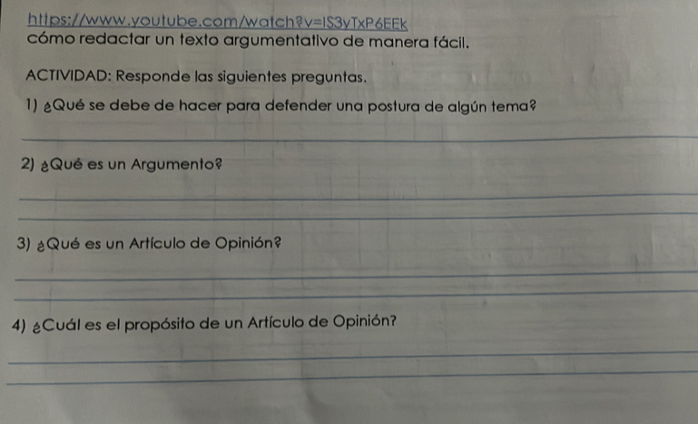 https://www.youtube.com/watch? v=IS3yTxP6EEEk 
cómo redactar un texto argumentativo de manera fácil. 
ACTIVIDAD: Responde las siguientes preguntas. 
1) ¿Qué se debe de hacer para defender una postura de algún tema? 
_ 
2) ¿Qué es un Argumento? 
_ 
_ 
3) ¿Qué es un Artículo de Opinión? 
_ 
_ 
4) ¿Cuál es el propósito de un Artículo de Opinión? 
_ 
_