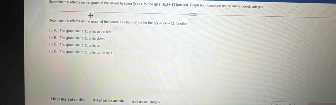 Determine the effects on the graph of the parent function f(x)=x for the g(x)=f(x)+11 function. Graph both functions on the same coordinate grid.
Determine the effects on the graph of the parent function f(x)=x for the g(x)=f(x)+11 function.
A. The graph shifts 11 units to the left
B. The graph shifts 11 units down.
C. The graph shifts 11 units up.
D. The graph shifts 11 units to the right.
Help me solve this View an example Get more help -