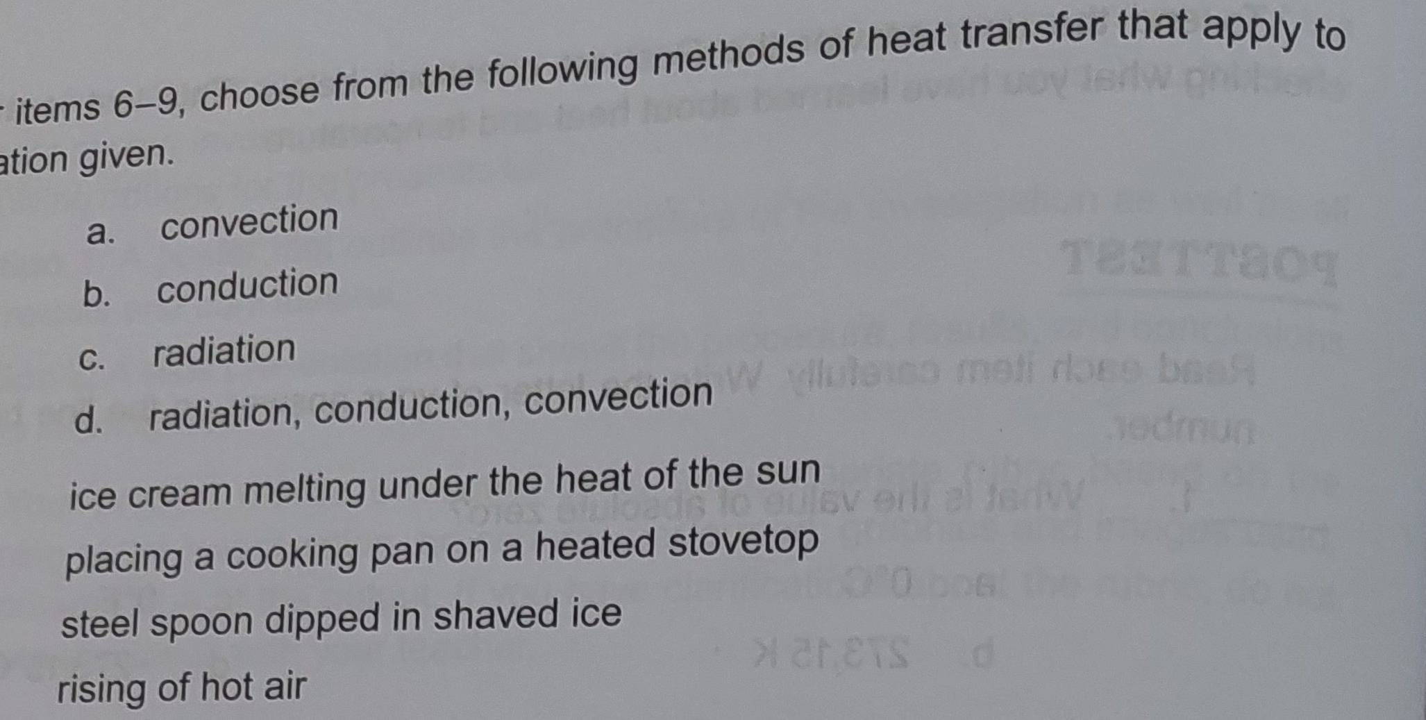 items 6-9, choose from the following methods of heat transfer that apply to
ation given.
a. convection
b. conduction
c. radiation
d. radiation, conduction, convection
ice cream melting under the heat of the sun
placing a cooking pan on a heated stovetop
steel spoon dipped in shaved ice
rising of hot air