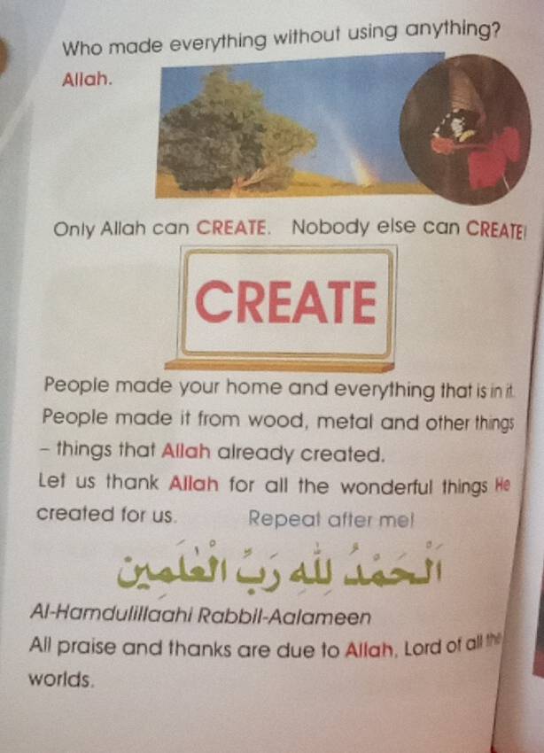 Who made everything without using anything? 
Allah. 
Only Allah can CREATE. Nobody else can CREATE! 
CREATE 
People made your home and everything that is in it. 
People made it from wood, metal and other things 
- things that Allah already created. 
Let us thank Allah for all the wonderful things He 
created for us. Repeat after mel 
I shey 
Al-Hamdulillaahi Rabbil-Aalameen 
All praise and thanks are due to Allah, Lord of all th 
worlds.