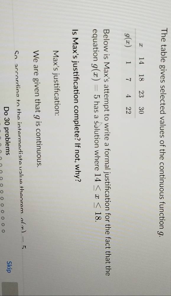 The table gives selected values of the continuous function g.
Below is Max's attempt to write a formal justification for the fact that the
equation g(x)=5 has a solution where 14≤ x≤ 18.
Is Max's justification complete? If not, why?
Max's justification:
We are given that g is continuous.
So according to the intermediate value theorem a(x)-5
Do 30 problems Skip