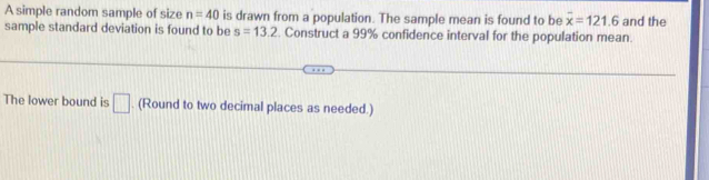 A simple random sample of size n=40 is drawn from a population. The sample mean is found to be overline x=121.6
sample standard deviation is found to be s=13.2. Construct a 99% confidence interval for the population mean. and the 
The lower bound is □. (Round to two decimal places as needed.)