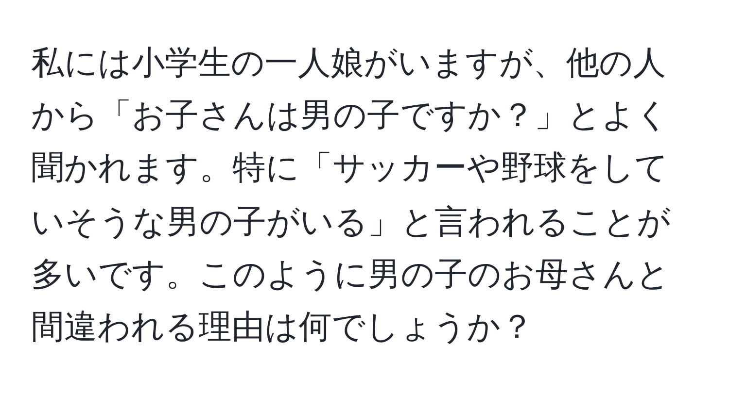 私には小学生の一人娘がいますが、他の人から「お子さんは男の子ですか？」とよく聞かれます。特に「サッカーや野球をしていそうな男の子がいる」と言われることが多いです。このように男の子のお母さんと間違われる理由は何でしょうか？