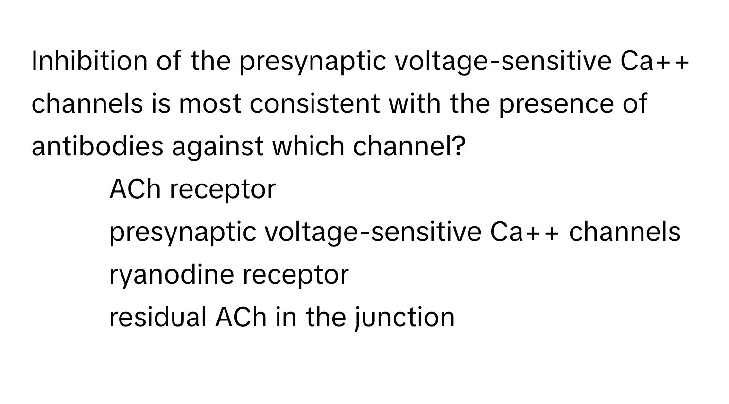 Inhibition of the presynaptic voltage-sensitive Ca++ channels is most consistent with the presence of antibodies against which channel?

1) ACh receptor 
2) presynaptic voltage-sensitive Ca++ channels 
3) ryanodine receptor 
4) residual ACh in the junction