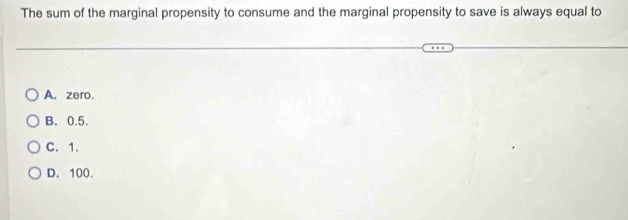 The sum of the marginal propensity to consume and the marginal propensity to save is always equal to
A. zero.
B. 0.5.
C. 1.
D. 100.