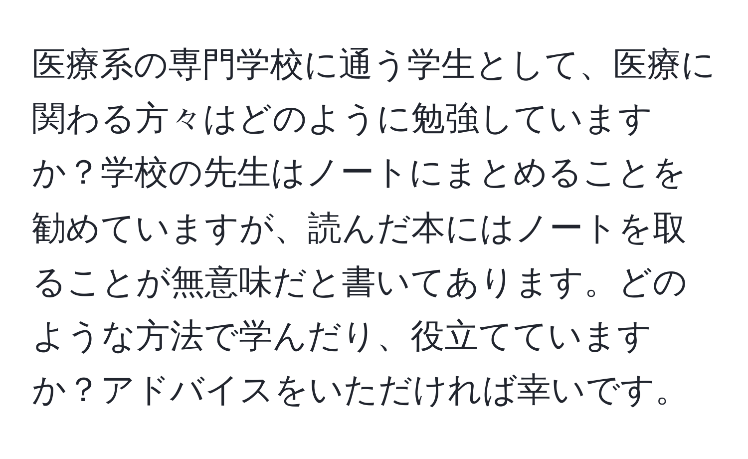 医療系の専門学校に通う学生として、医療に関わる方々はどのように勉強していますか？学校の先生はノートにまとめることを勧めていますが、読んだ本にはノートを取ることが無意味だと書いてあります。どのような方法で学んだり、役立てていますか？アドバイスをいただければ幸いです。