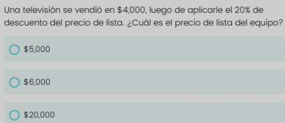 Una televisión se vendió en $4,000, luego de aplicarle el 20% de
descuento del precio de lista. ¿Cuál es el precio de lista del equipo?
$5,000
$6,000
$20,000