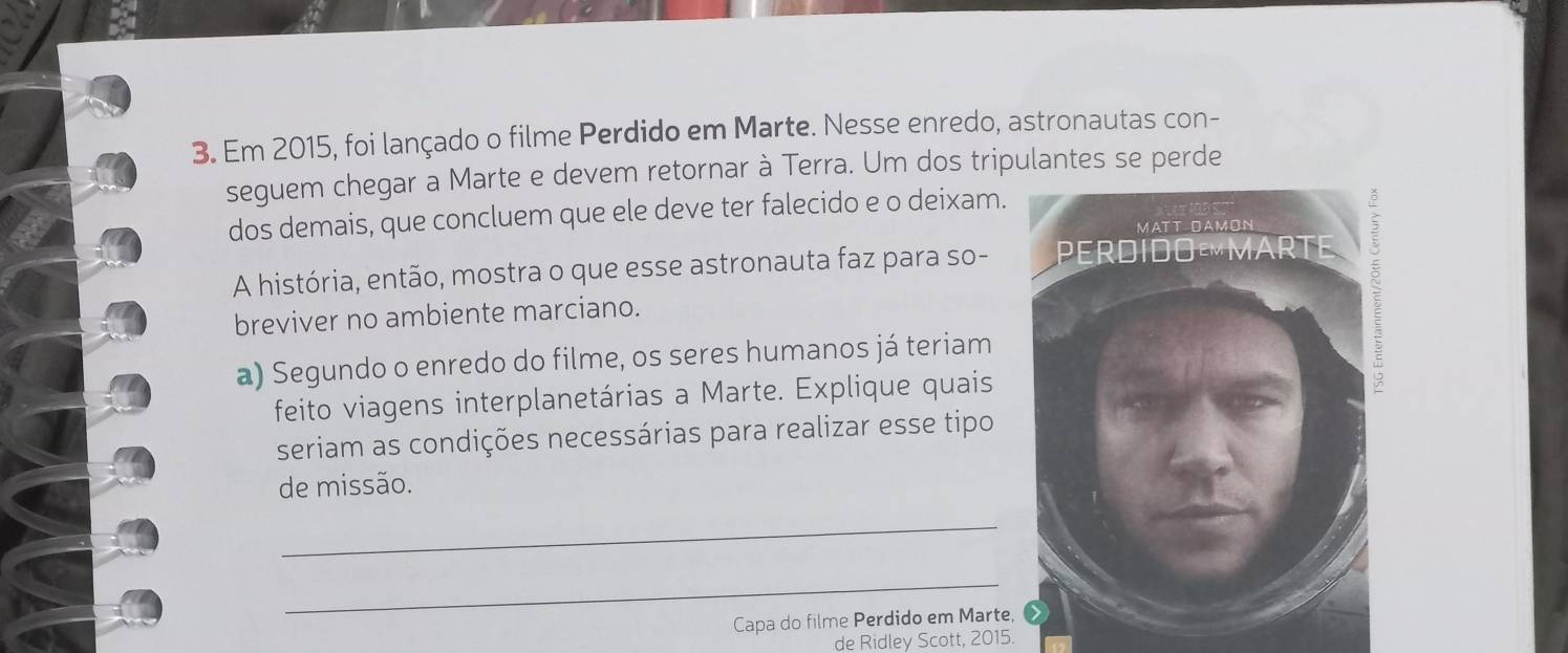 Em 2015, foi lançado o filme Perdido em Marte. Nesse enredo, astronautas con- 
seguem chegar a Marte e devem retornar à Terra. Um dos tripulantes se perde 
dos demais, que concluem que ele deve ter falecido e o deixam. 
A história, então, mostra o que esse astronauta faz para so- 
breviver no ambiente marciano. 
a) Segundo o enredo do filme, os seres humanos já teriam 
feito viagens interplanetárias a Marte. Explique quais 
seriam as condições necessárias para realizar esse tipo 
de missão. 
_ 
_ 
Capa do filme Perdido em Marte, 
de Ridley Scott, 2015.