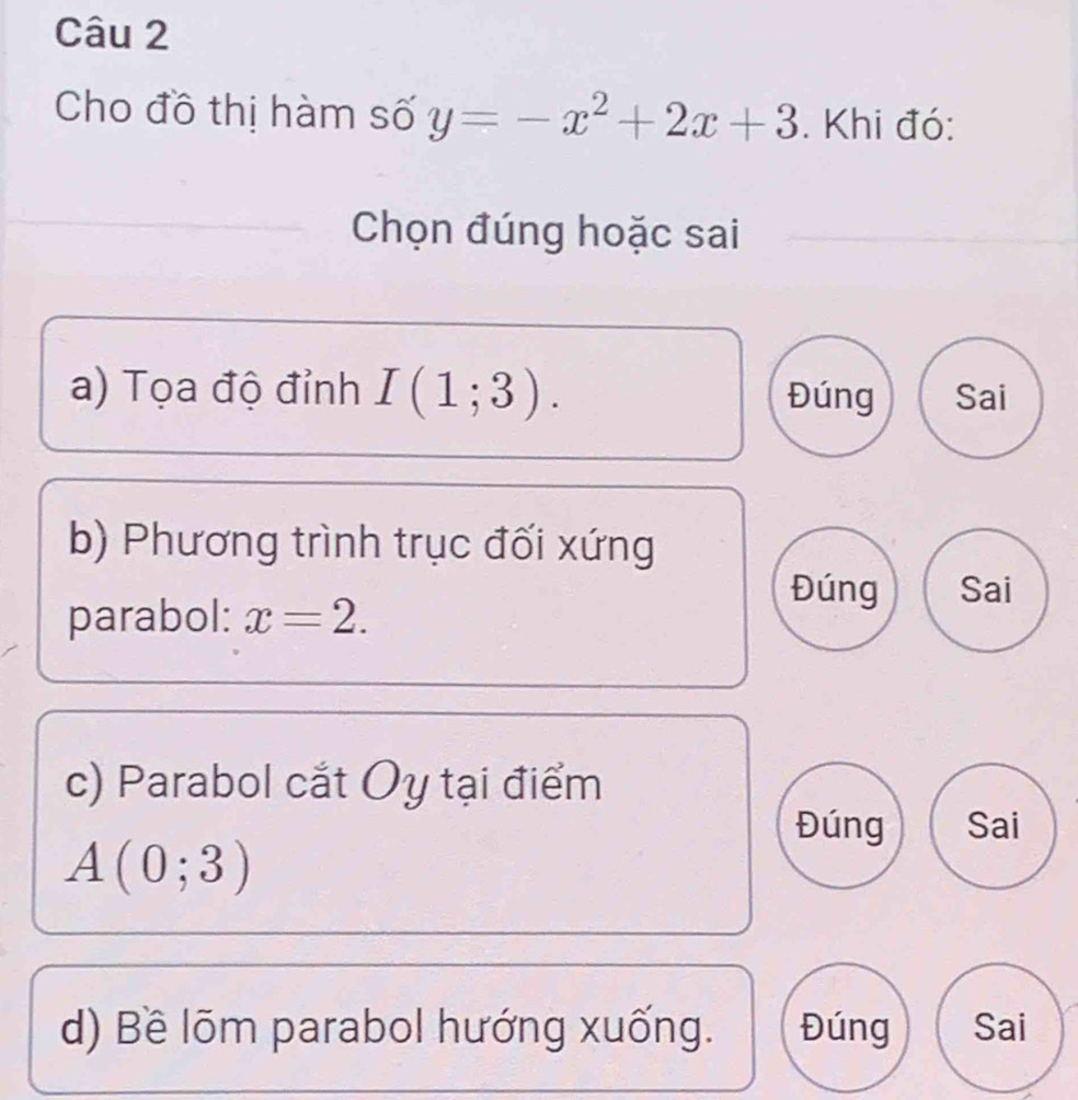 Cho đồ thị hàm số y=-x^2+2x+3. Khi đó:
Chọn đúng hoặc sai
a) Tọa độ đỉnh I(1;3). Đúng Sai
b) Phương trình trục đối xứng
Đúng Sai
parabol: x=2. 
c) Parabol cắt Oy tại điểm
Đúng Sai
A(0;3)
d) Bề lõm parabol hướng xuống. Đúng Sai