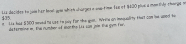 Liz decides to join her local gym which charges a one-time fee of $100 plus a monthly charge of
$35. 
a. Liz has $300 saved to use to pay for the gym. Write an inequality that can be used to 
determine m, the number of months Liz can join the gym for.