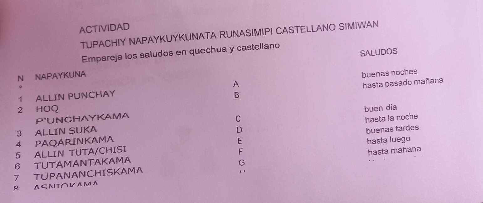 ACTIVIDAD 
TUPACHIY NAPAYKUYKUNATA RUNASIMIPI CASTELLANO SIMIWAN 
Empareja los saludos en quechua y castellano 
N NAPAYKUNA SALUDOS 
A buenas noches 
hasta pasado mañana 
1 ALLIN PUNCHAY B 
2 HOQ buen día 
P'UNCHAYKAMA 
C hasta la noche 
3 ALLIN SUKA D 
4 PAQARINKAMA E hasta luego 
5 ALLIN TUTA/CHISI buenas tardes 
F 
6 TUTAMANTAKAMA 
G 
7 TUPANANCHISKAMA hasta mañana 
.. 
Δ⊂NT∩KAMA