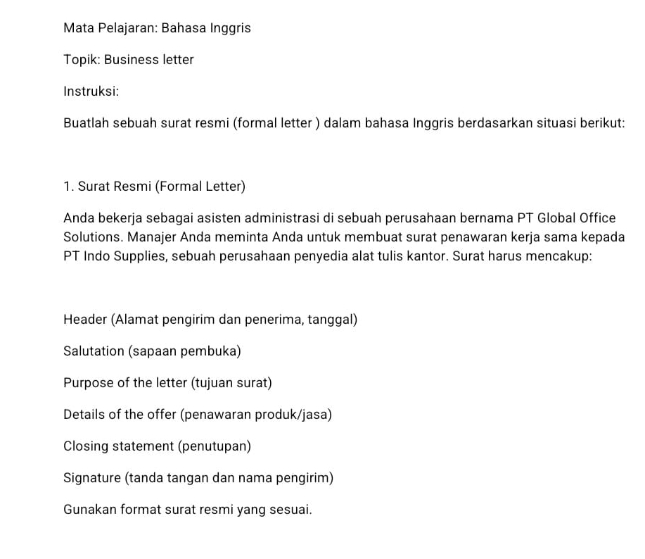 Mata Pelajaran: Bahasa Inggris 
Topik: Business letter 
Instruksi: 
Buatlah sebuah surat resmi (formal letter ) dalam bahasa Inggris berdasarkan situasi berikut: 
1. Surat Resmi (Formal Letter) 
Anda bekerja sebagai asisten administrasi di sebuah perusahaan bernama PT Global Office 
Solutions. Manajer Anda meminta Anda untuk membuat surat penawaran kerja sama kepada 
PT Indo Supplies, sebuah perusahaan penyedia alat tulis kantor. Surat harus mencakup: 
Header (Alamat pengirim dan penerima, tanggal) 
Salutation (sapaan pembuka) 
Purpose of the letter (tujuan surat) 
Details of the offer (penawaran produk/jasa) 
Closing statement (penutupan) 
Signature (tanda tangan dan nama pengirim) 
Gunakan format surat resmi yang sesuai.