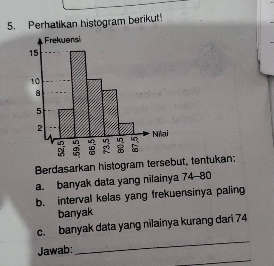 Perhatikan histogram berikut! 
Frekuensi
15
10
8
5
2
Nilai 
in
M
∞ 
Berdasarkan histogram tersebut, tentukan: 
a. banyak data yang nilainya 74 - 80
b. interval kelas yang frekuensinya paling 
banyak 
_ 
c. banyak data yang nilainya kurang dari 74
_ 
Jawab: