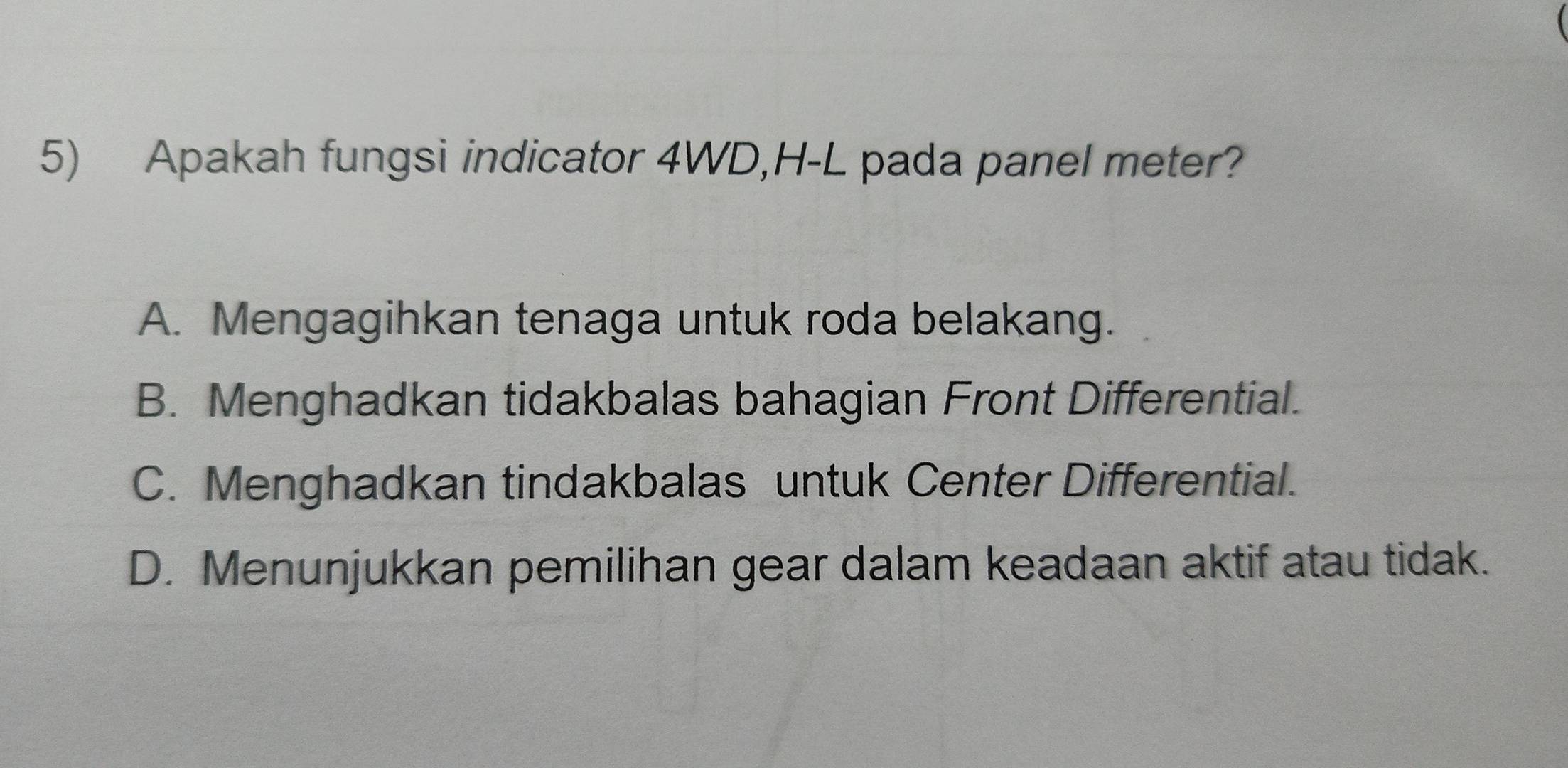 Apakah fungsi indicator 4WD,H-L pada panel meter?
A. Mengagihkan tenaga untuk roda belakang.
B. Menghadkan tidakbalas bahagian Front Differential.
C. Menghadkan tindakbalas untuk Center Differential.
D. Menunjukkan pemilihan gear dalam keadaan aktif atau tidak.