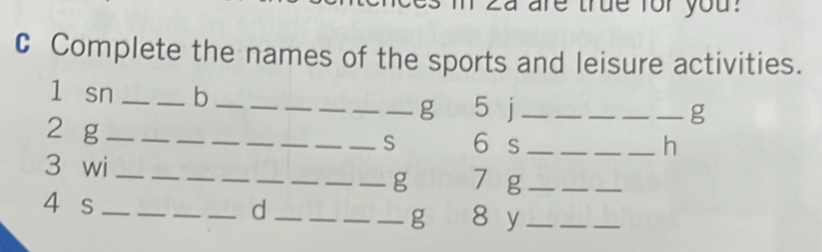 are true for you? 
C Complete the names of the sports and leisure activities. 
l sn __b__ 
_ 
_g 5 j_ ____g 
2 g ________S 6 s_ 
__ 
_h 
__ 
_ 
_ 
__ 
_ 
_ 
3 wi_ 
_g 7 g_ 
4 s ___d ____8 y_ 
g 
_ 
_