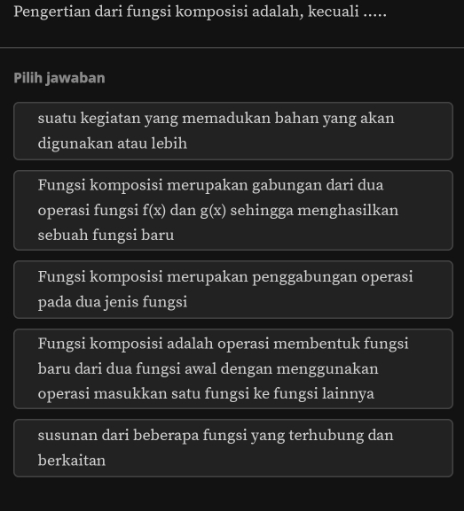 Pengertian dari fungsi komposisi adalah, kecuali .....
Pilih jawaban
suatu kegiatan yang memadukan bahan yang akan
digunakan atau lebih
Fungsi komposisi merupakan gabungan dari dua
operasi fungsi f(x) dan g(x) sehingga menghasilkan
sebuah fungsi baru
Fungsi komposisi merupakan penggabungan operasi
pada dua jenis fungsi
Fungsi komposisi adalah operasi membentuk fungsi
baru dari dua fungsi awal dengan menggunakan
operasi masukkan satu fungsi ke fungsi lainnya
susunan dari beberapa fungsi yang terhubung dan
berkaitan