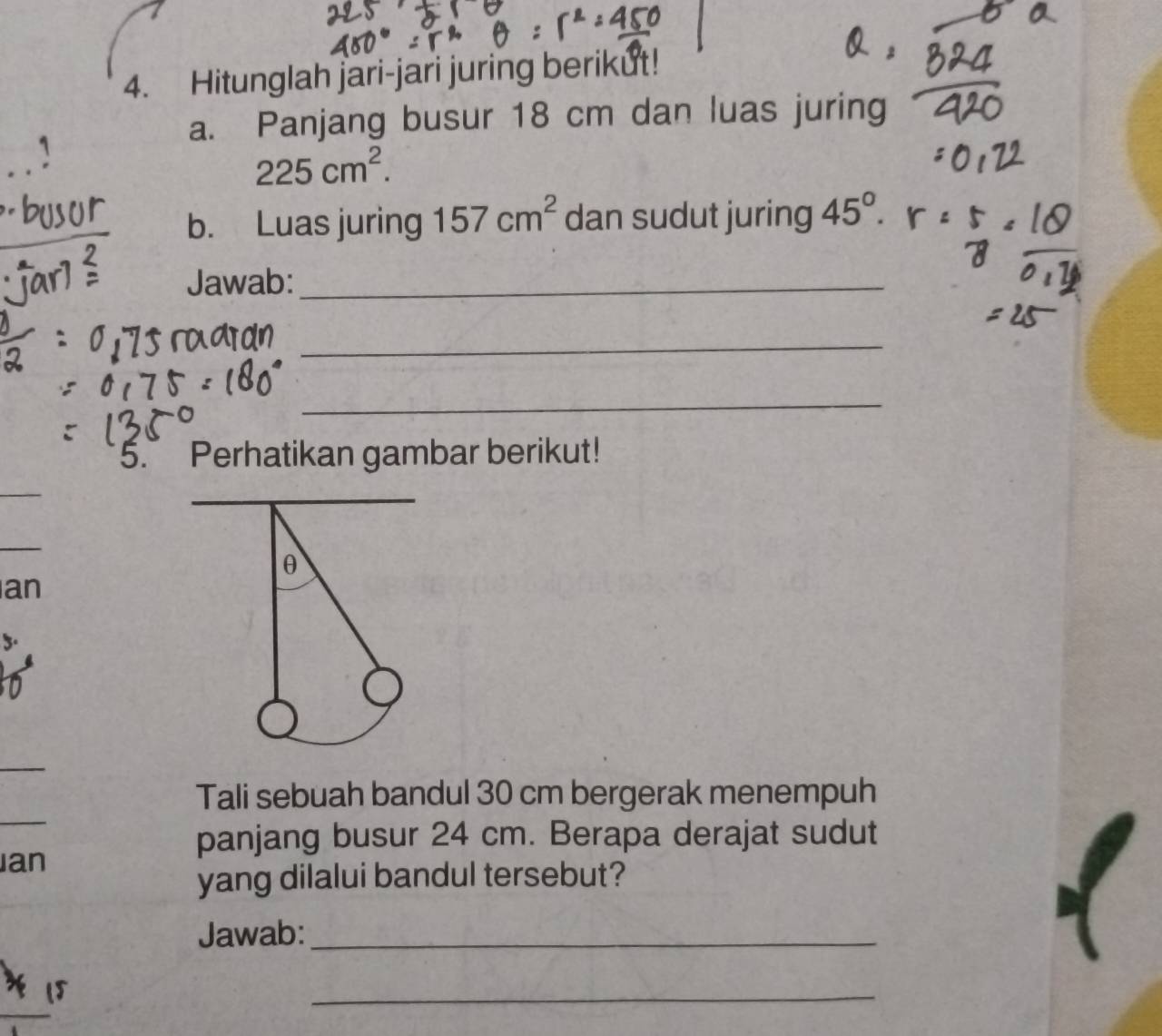 Hitunglah jari-jari juring berikut! 
a. Panjang busur 18 cm dan luas juring
225cm^2. 
b. Luas juring 157cm^2 dan sudut juring 45°. 
Jawab:_ 
_ 
_ 
5. Perhatikan gambar berikut! 
_ 
_ 
_
θ
an 
_ 
_ 
Tali sebuah bandul 30 cm bergerak menempuh 
an 
panjang busur 24 cm. Berapa derajat sudut 
yang dilalui bandul tersebut? 
Jawab:_
15
_