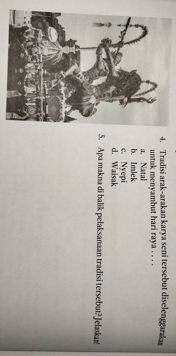 Tradisi arak-arakan karya seni tersebut diselenggarakan
untuk menyambut hari raya . . . .
a. Natal
b. Imlek
c. Nyepi
d. Waisak
5. Apa makna di balik pelaksanaan tradisi tersebut? Jelaskan!