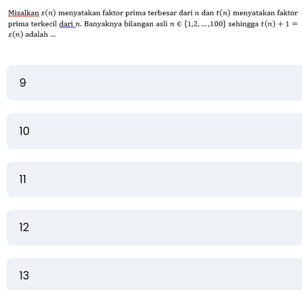 Misalkan s(n) ) menyatakan faktor prima terbesar dari n dan t(n) menyatakan faktor
prima terkecil dari n. Banyaknya bilangan asli n∈  1,2,...,100 sehingga t(n)+1=
s(n) adalah ...
9
10
11
12
13