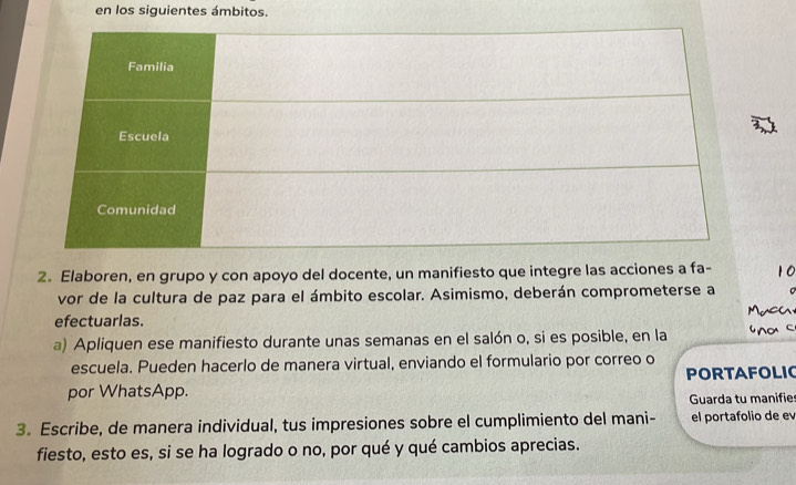 en los siguientes ámbitos. 
2. Elaboren, en grupo y con apoyo del docente, un manifiesto que integre las acciones a fa- 
vor de la cultura de paz para el ámbito escolar. Asimismo, deberán comprometerse a 
efectuarlas. 
a) Apliquen ese manifiesto durante unas semanas en el salón o, si es posible, en la 
escuela. Pueden hacerlo de manera virtual, enviando el formulario por correo o 
PORTAFOLIC 
por WhatsApp. 
Guarda tu manifie 
3. Escribe, de manera individual, tus impresiones sobre el cumplimiento del mani- el portafolio de e 
fiesto, esto es, si se ha logrado o no, por qué y qué cambios aprecias.