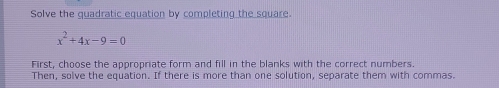 Solve the quadratic equation by completing the square.
x^2+4x-9=0
First, choose the appropriate form and fill in the blanks with the correct numbers. 
Then, solve the equation. If there is more than one solution, separate them with commas.