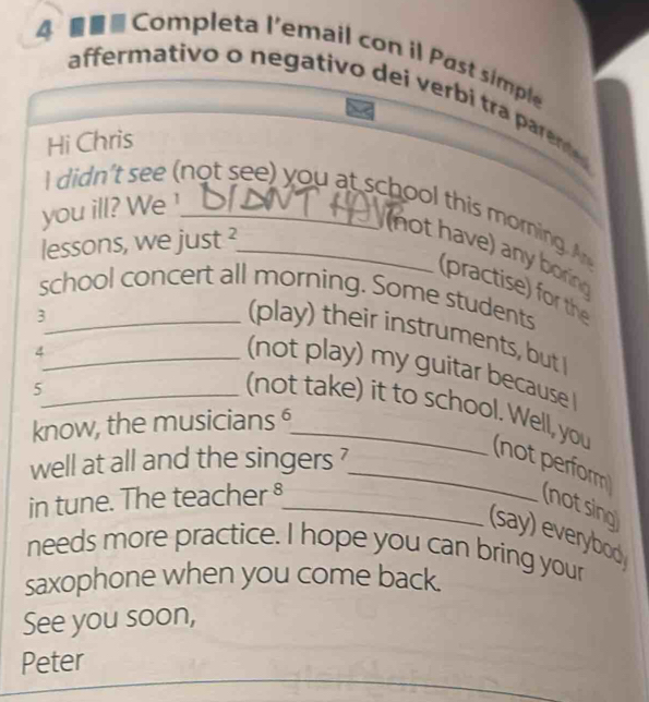 Completa I'email con il Past simple 
affermativo o negativo dei verbi tra parented 
Hi Chris 
I didn't see ( not see) you at school this morning 
you ill? We ¹___ 
lessons, we just ²_ 
n ot have) an b 
(practise) for th 
school concert all morning. Some students 
_3 
(play) their instruments, but 
_4 
(not play) my guitar because 
_5 
know, the musicians §_ 
(not take) it to school. Well, you (not perform 
well at all and the singers ? 
in tune. The teacher §_ 
(not sing 
(say) everybod 
needs more practice. I hope you can bring your 
saxophone when you come back. 
See you soon, 
_ 
Peter