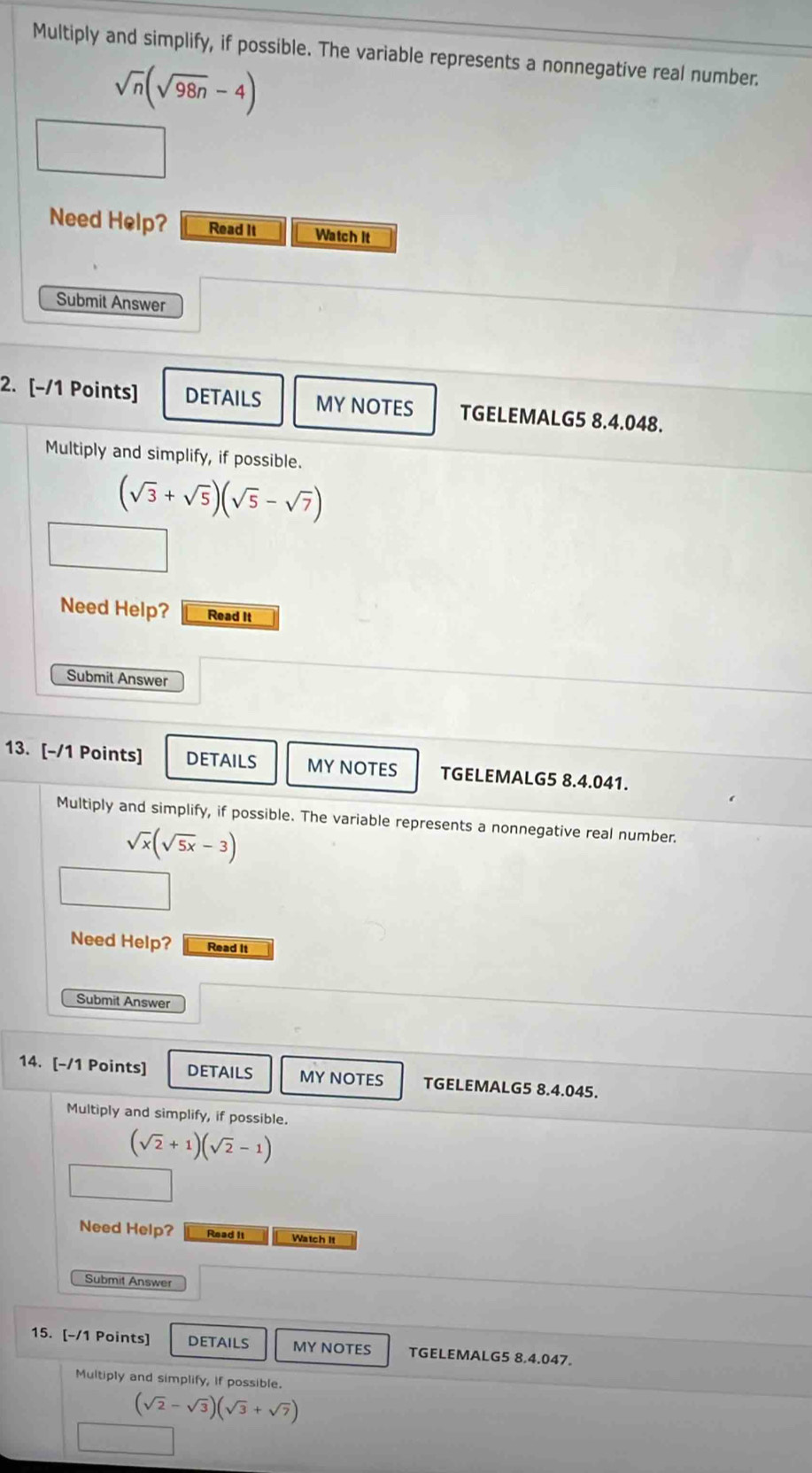 Multiply and simplify, if possible. The variable represents a nonnegative real number.
sqrt(n)(sqrt(98n)-4)
Need Help? Read It Watch it 
Submit Answer 
2. [-/1 Points] DETAILS MY NOTES TGELEMALG5 8.4.048. 
Multiply and simplify, if possible.
(sqrt(3)+sqrt(5))(sqrt(5)-sqrt(7))
Need Help? Read It 
Submit Answer 
13. [-/1 Points] DETAILS MYNOTES TGELEMALG5 8.4.041. 
Multiply and simplify, if possible. The variable represents a nonnegative real number.
sqrt(x)(sqrt(5x)-3)
Need Help? Read It 
Submit Answer 
14. [-/1 Points] DETAILS MY NOTES TGELEMALG5 8.4.045. 
Multiply and simplify, if possible.
(sqrt(2)+1)(sqrt(2)-1)
Need Help? Read It Watch It 
Submit Answer 
15. [-/1 Points] DETAILS MY NOTES TGELEMALG5 8.4.047. 
Multiply and simplify, if possible.
(sqrt(2)-sqrt(3))(sqrt(3)+sqrt(7))