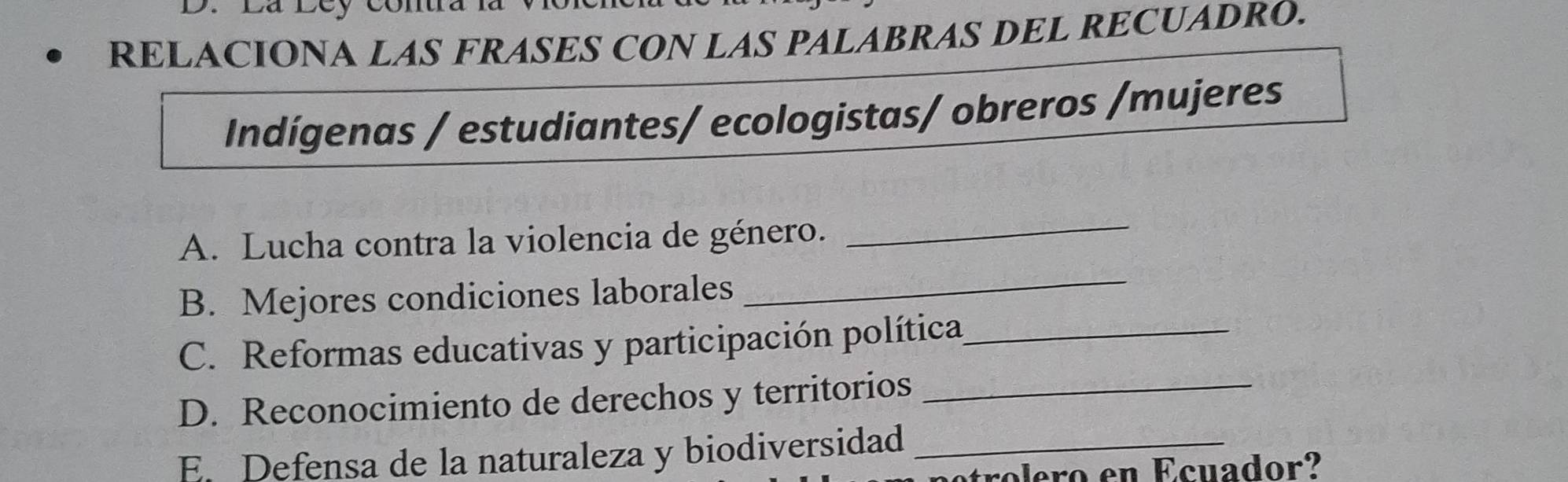 Lá Ley Côn 
RELACIONA LAS FRASES CON LAS PALABRAS DEL RECUADRO. 
Indígenas / estudiantes/ ecologistas/ obreros /mujeres 
A. Lucha contra la violencia de género._ 
B. Mejores condiciones laborales 
_ 
C. Reformas educativas y participación política_ 
D. Reconocimiento de derechos y territorios_ 
E. Defensa de la naturaleza y biodiversidad_ 
tro ero en Ecuador?