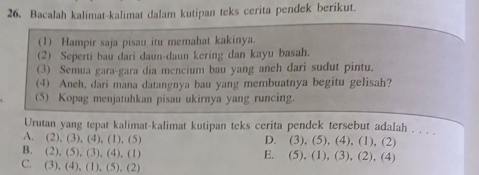 Bacalah kalimat-kalimat dalam kutipan teks cerita pendek berikut.
(1) Hampir saja pisau itu memahat kakinya.
(2) Seperti bau dari daun-daun kering dan kayu basah.
(3) Semua gara-gara dia mencium bau yang aneh dari sudut pintu.
(4) Anch, dari mana datangnya bau yang membuatnya begitu gelisah?
(5) Kopag menjatuhkan pisau ukirnya yang runcing.
Urutan yang tepat kalimat-kalimat kutipan teks cerita pendek tersebut adalah . . . .
A. (2), (3), (4), (1), (5) D. (3), (5), (4), (1), (2)
B. (2), (5), (3), (4), (1) E. (5), (1), (3), (2), (4)
C. (3), (4), (1), (5), (2)