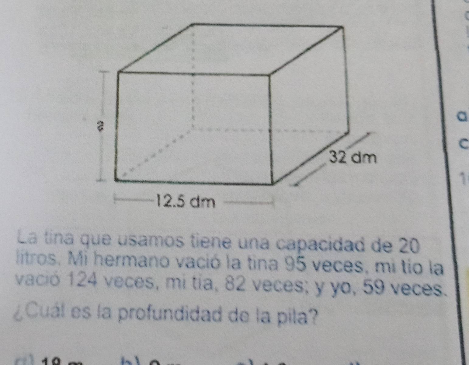 a 
C 
1 
La tina que usamos tiene una capacidad de 20
litros. Mi hermano vació la tina 95 veces, mi tío la 
vació 124 veces, mi tía, 82 veces; y yo, 59 veces. 
¿Cuál es la profundidad de la pila?